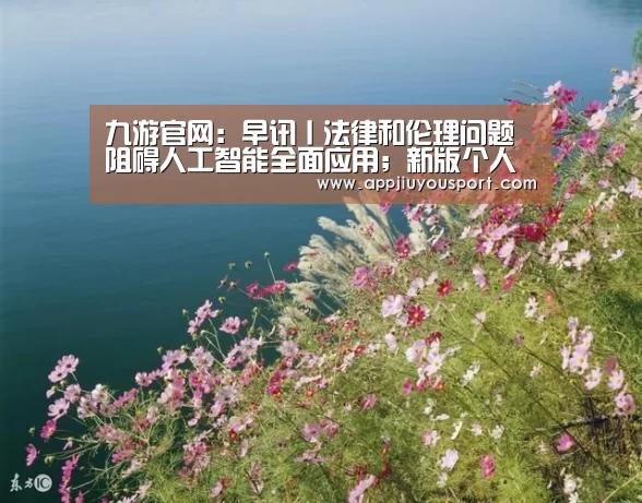 九游官网:早讯丨法律和伦理问题阻碍人工智能全面应用;新版个人征信报告将上线(图3) 九游官网下载